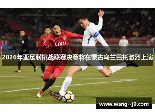 2026年亚足联挑战联赛决赛将在蒙古乌兰巴托激烈上演